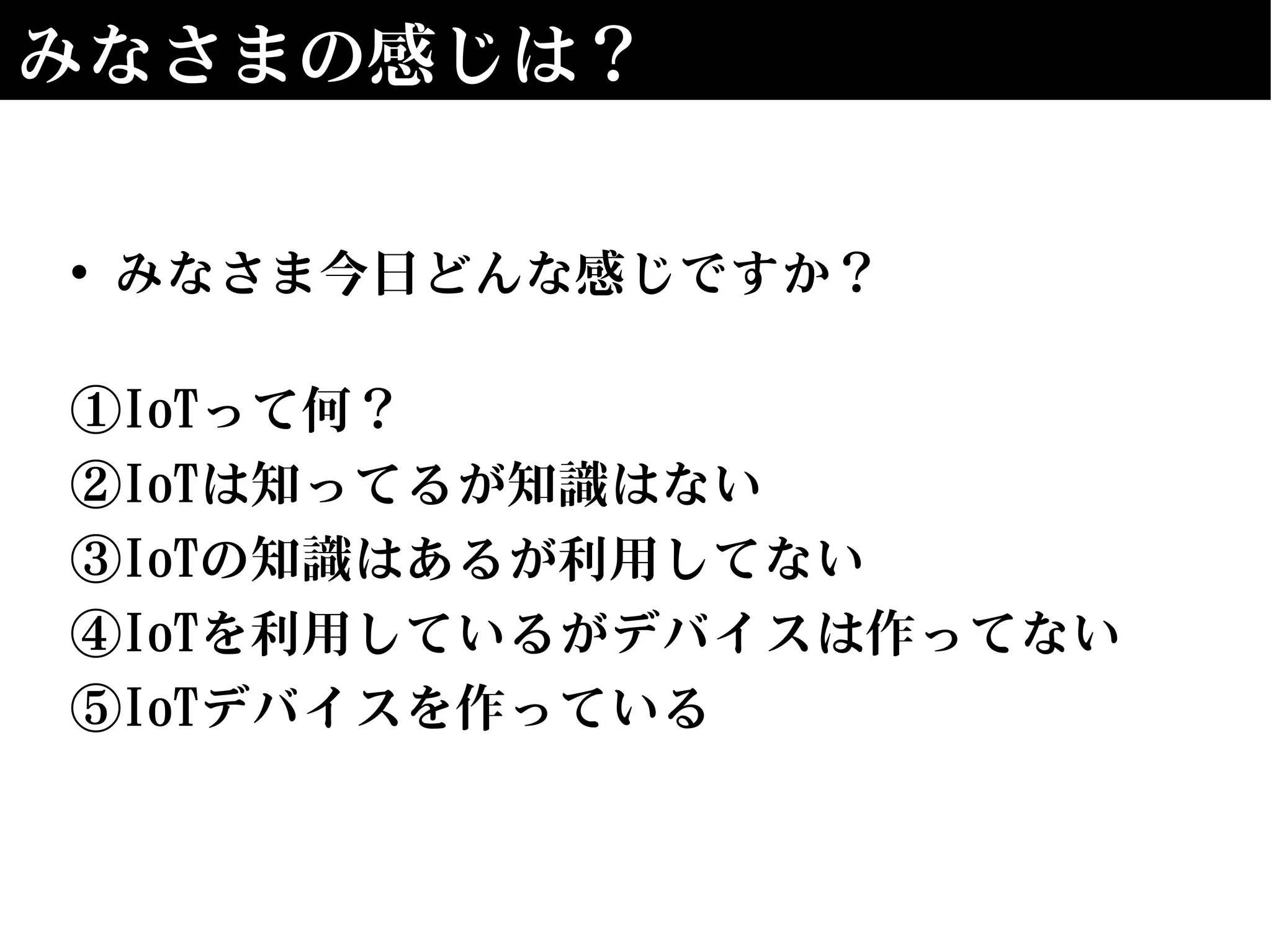 みなさまの感じは？
• みなさま今日どんな感じですか？
①IoTって何？
②IoTは知ってるが知識はない
③IoTの知識はあるが利用してない
④IoTを利用しているがデバイスは作ってない
⑤IoTデバイスを作っている
 