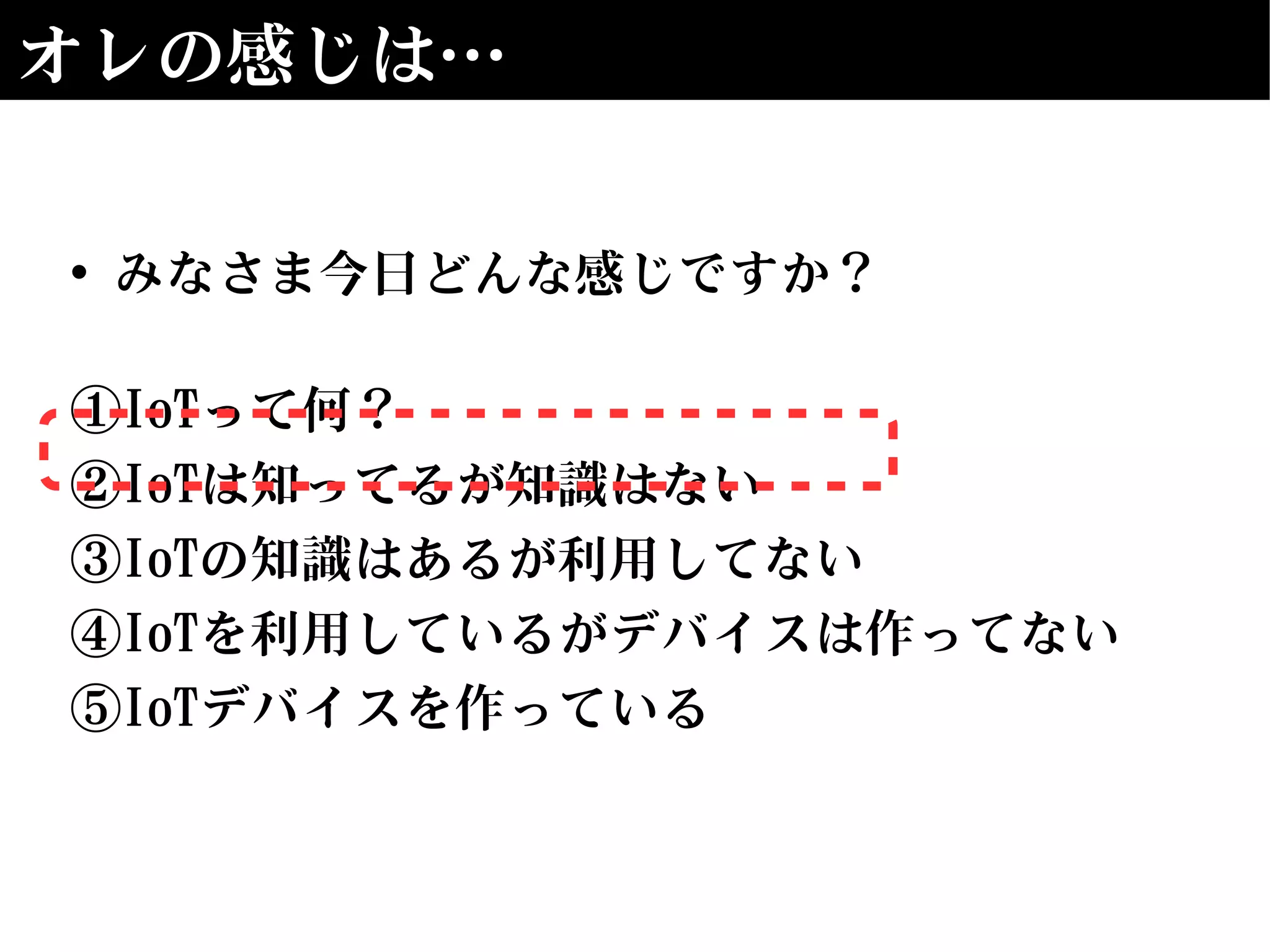 オレの感じは…
• みなさま今日どんな感じですか？
①IoTって何？
②IoTは知ってるが知識はない
③IoTの知識はあるが利用してない
④IoTを利用しているがデバイスは作ってない
⑤IoTデバイスを作っている
 