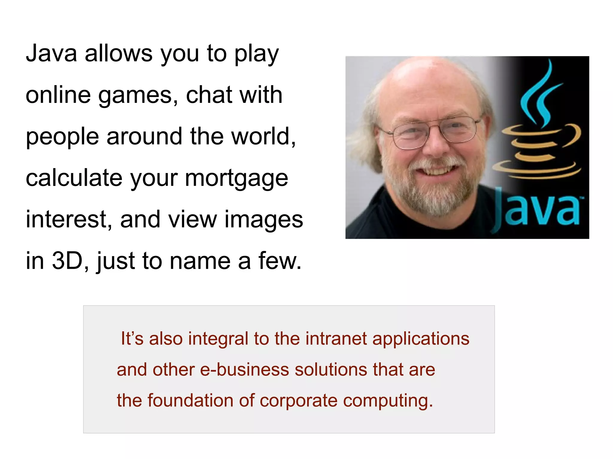 Principles 
There were five primary goals in the creation of the Java 
language : 
● simple, object-oriented and familiar 
● robust and secure 
● architecture-neutral and portable 
● execute with “high performance” 
● interpreted, threaded, and dynamic 
 
