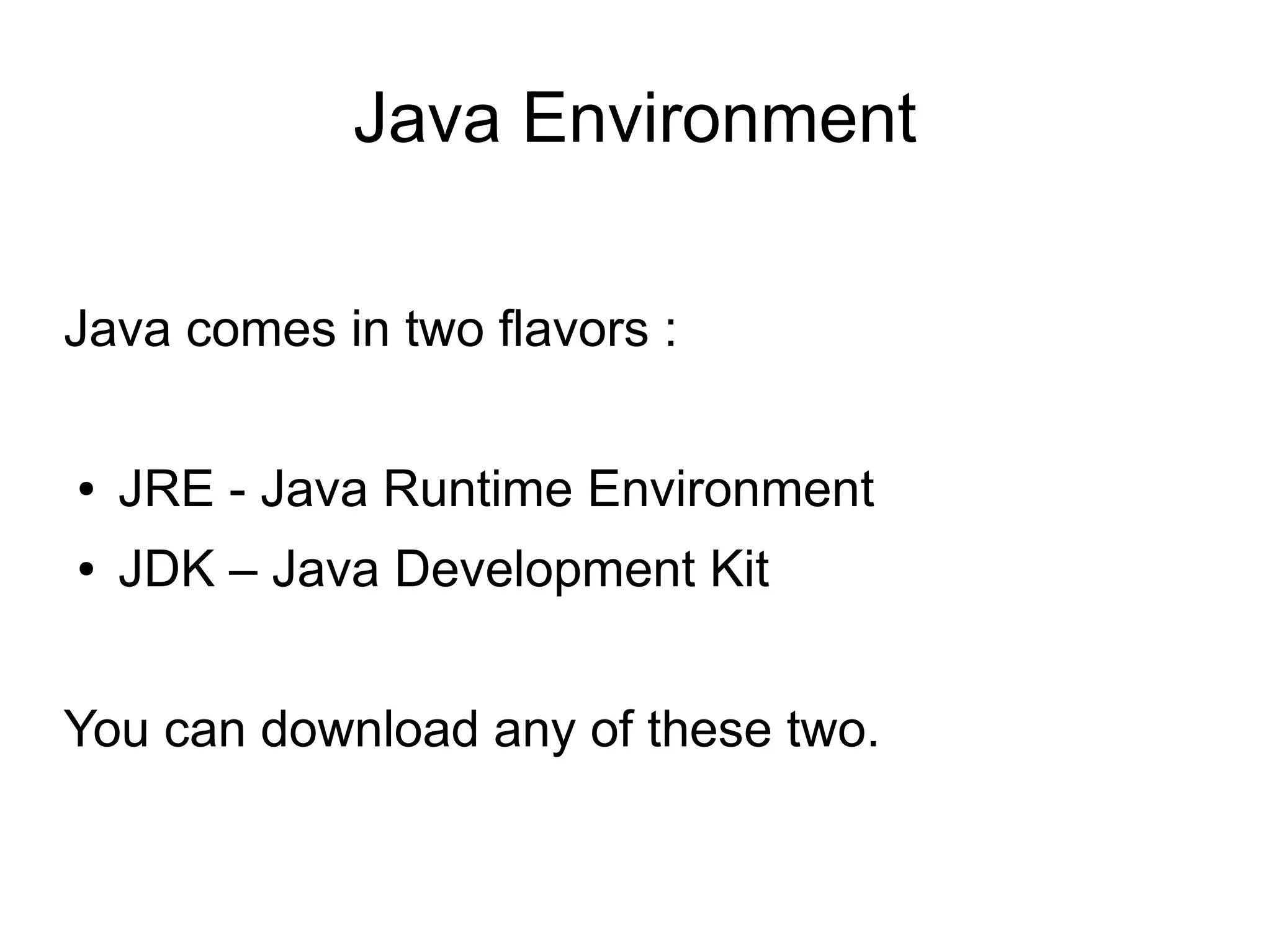 JRE 
JRE provides components to run applications 
written in the Java programming language : 
● Java Virtual Machine 
● Java API 
● Tools to run Java Apps 
The JRE does not contain tools and utilities such as 
compilers or debuggers for developing applications. 
 