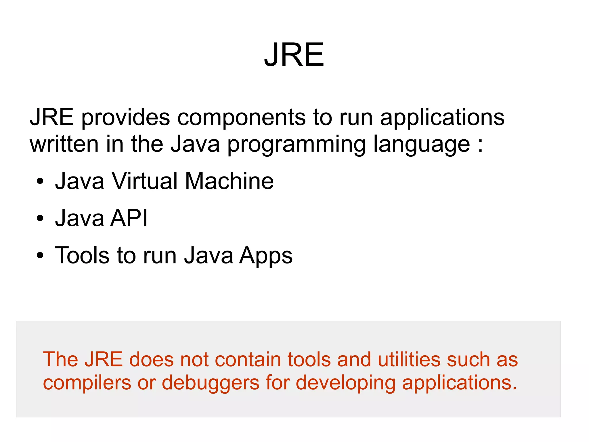 Java Development Kit (JDK) 
JDK is a collection of tools for developing, 
packaging and distributing Java applications. 
JDK is a superset of the JRE, and contains 
everything that is in the JRE, plus tools such as 
the compilers and debuggers necessary for 
developing applications. 
 