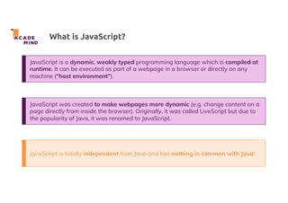 What is JavaScript?
JavaScript is a dynamic, weakly typed programming language which is compiled at
runtime. It can be executed as part of a webpage in a browser or directly on any
machine (“host environment”).
JavaScript was created to make webpages more dynamic (e.g. change content on a
page directly from inside the browser). Originally, it was called LiveScript but due to
the popularity of Java, it was renamed to JavaScript.
JavaScript is totally independent from Java and has nothing in common with Java!
 