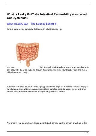 What is Leaky Gut? aka Intestinal Permeability also called
Gut Dysbiosis?
What Is Leaky Gut – The Science Behind It
It might surprise you but Leaky Gut is exactly what it sounds like.




The cells                                that line the intestinal wall are meant to act as a barrier to
only allow fully digested nutrients through this wall and then into your blood stream and then is
utilized within your body.




But when Leaky Gut develops, these tightly packed cells begin to lose their structure and gaps
form between them which allows undigested food particles, bacteria, yeast, toxins, and other
harmful substances that exist within your gut into your blood stream.




And once in your blood stream, these unwanted substances can travel freely anywhere within



                                                                                                 1/4
 