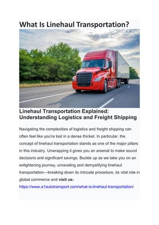 What Is Linehaul Transportation?
Linehaul Transportation Explained:
Understanding Logistics and Freight Shipping
Navigating the complexities of logistics and freight shipping can
often feel like you're lost in a dense thicket. In particular, the
concept of linehaul transportation stands as one of the major pillars
in this industry. Unwrapping it gives you an arsenal to make sound
decisions and significant savings. Buckle up as we take you on an
enlightening journey, unraveling and demystifying linehaul
transportation—breaking down its intricate procedure, its vital role in
global commerce and visit us:
https://www.a1autotransport.com/what-is-linehaul-transportation/
 