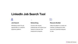 LinkedIn Job Search Tool
Job Search
Effortlessly search for job
opportunities on LinkedIn's
expansive platform.
Networking
Connect with industry
professionals and expand your
network to discover new
employment prospects.
Resume Builder
Utilize the platform to create and
maintain a professional online
resume for potential employers
to view.
 