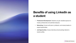 Benefits of using LinkedIn as
a student
• Professional Development: Students can gain valuable exposure to
industry professionals and potential employers.
• Networking: Connect with alumni, professors, and industry leaders to
expand opportunities.
• Job Opportunities: Access internship and job postings tailored to
student profiles.
 