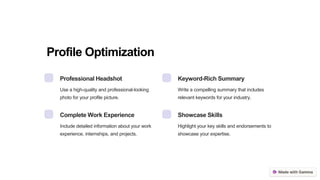 Profile Optimization
Professional Headshot
Use a high-quality and professional-looking
photo for your profile picture.
Keyword-Rich Summary
Write a compelling summary that includes
relevant keywords for your industry.
Complete Work Experience
Include detailed information about your work
experience, internships, and projects.
Showcase Skills
Highlight your key skills and endorsements to
showcase your expertise.
 