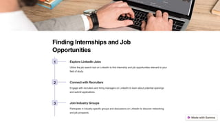 Finding Internships and Job
Opportunities
1 Explore LinkedIn Jobs
Utilize the job search tool on LinkedIn to find internship and job opportunities relevant to your
field of study.
2 Connect with Recruiters
Engage with recruiters and hiring managers on LinkedIn to learn about potential openings
and submit applications.
3 Join Industry Groups
Participate in industry-specific groups and discussions on LinkedIn to discover networking
and job prospects.
 