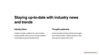 Staying up-to-date with industry news
and trends
Industry News
LinkedIn provides a platform for users to follow
industry-specific news sources and stay updated
on the latest trends and developments.
Thought Leadership
Access thought-provoking articles and insights
from industry leaders, helping students to stay
informed and ahead of the curve.
 