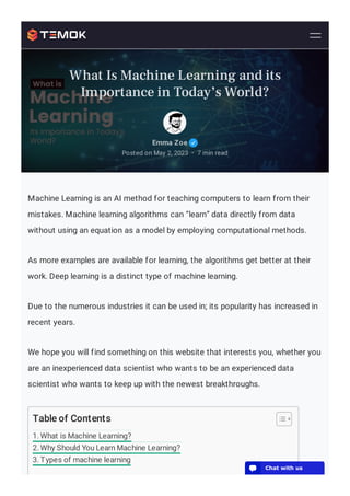 Machine Learning is an AI method for teaching computers to learn from their
mistakes. Machine learning algorithms can “learn” data directly from data
without using an equation as a model by employing computational methods.
As more examples are available for learning, the algorithms get better at their
work. Deep learning is a distinct type of machine learning.
Due to the numerous industries it can be used in; its popularity has increased in
recent years.
We hope you will find something on this website that interests you, whether you
are an inexperienced data scientist who wants to be an experienced data
scientist who wants to keep up with the newest breakthroughs.
Table of Contents
1. What is Machine Learning?
2. Why Should You Learn Machine Learning?
3. Types of machine learning
Emma Zoe
Posted on May 2, 2023 7 min read
•
What Is Machine Learning and its
Importance in Today’s World?
💬 Chat with us
 