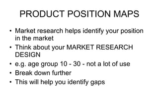 PRODUCT POSITION MAPS Market research helps identify your position in the market  Think about your MARKET RESEARCH DESIGN e.g. age group 10 - 30 - not a lot of use Break down further This will help you identify gaps 