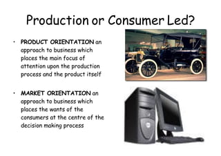Production or Consumer Led? PRODUCT ORIENTATION  an approach to business which places the main focus of attention upon the production process and the product itself MARKET ORIENTATION  an approach to business which places the wants of the consumers at the centre of the decision making process 