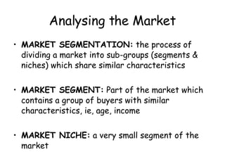 Analysing the Market MARKET SEGMENTATION:  the process of dividing a market into sub-groups (segments & niches) which share similar characteristics MARKET SEGMENT:  Part of the market which contains a group of buyers with similar characteristics, ie, age, income MARKET NICHE:  a very small segment of the market 