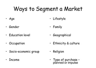 Ways to Segment a Market Age Gender Education level Occupation Socio-economic group Income Lifestyle Family Geographical Ethnicity & culture Religion Type of purchase –  planned or impulse 