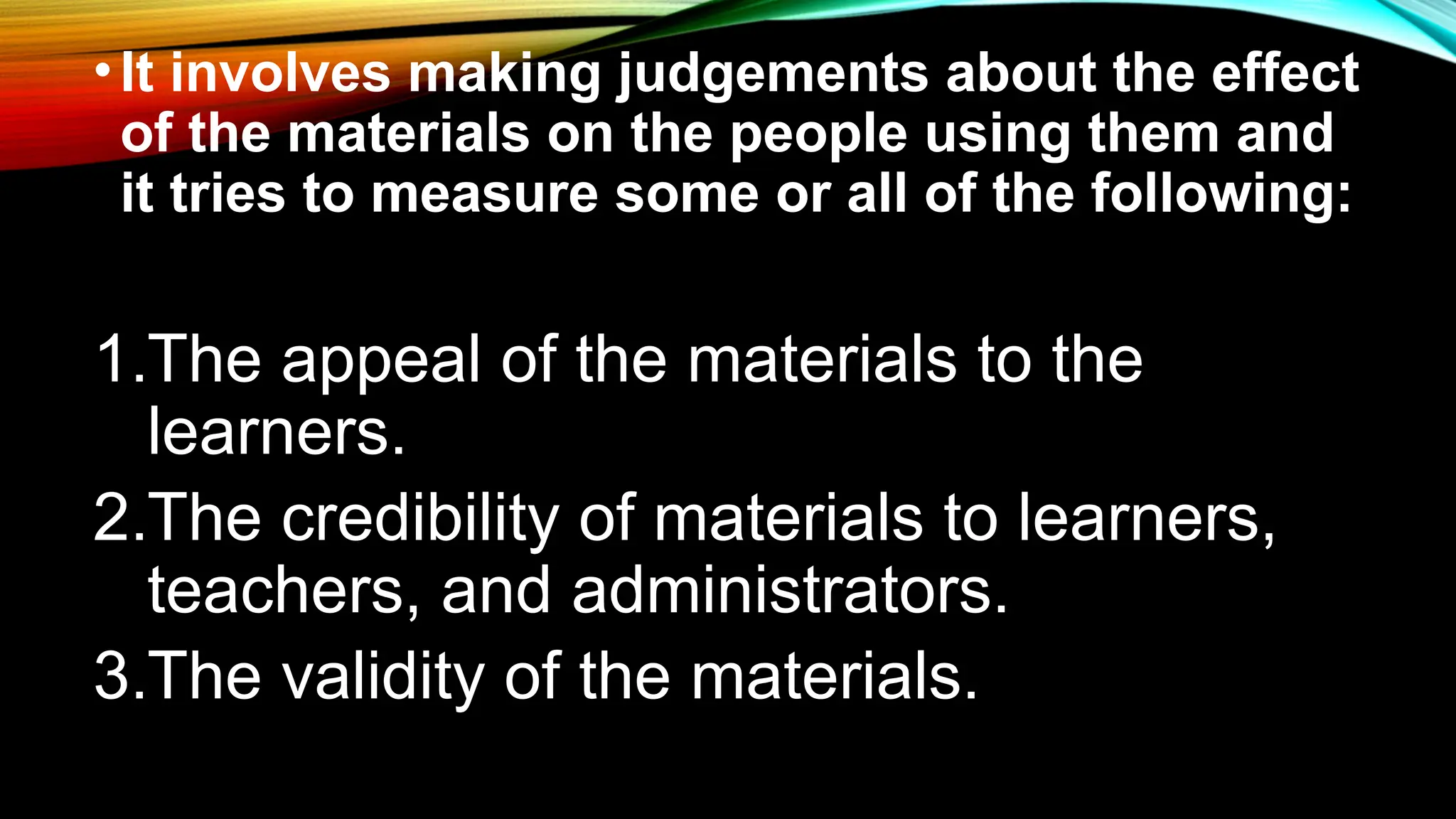 •It involves making judgements about the effect
of the materials on the people using them and
it tries to measure some or all of the following:
1.The appeal of the materials to the
learners.
2.The credibility of materials to learners,
teachers, and administrators.
3.The validity of the materials.
 