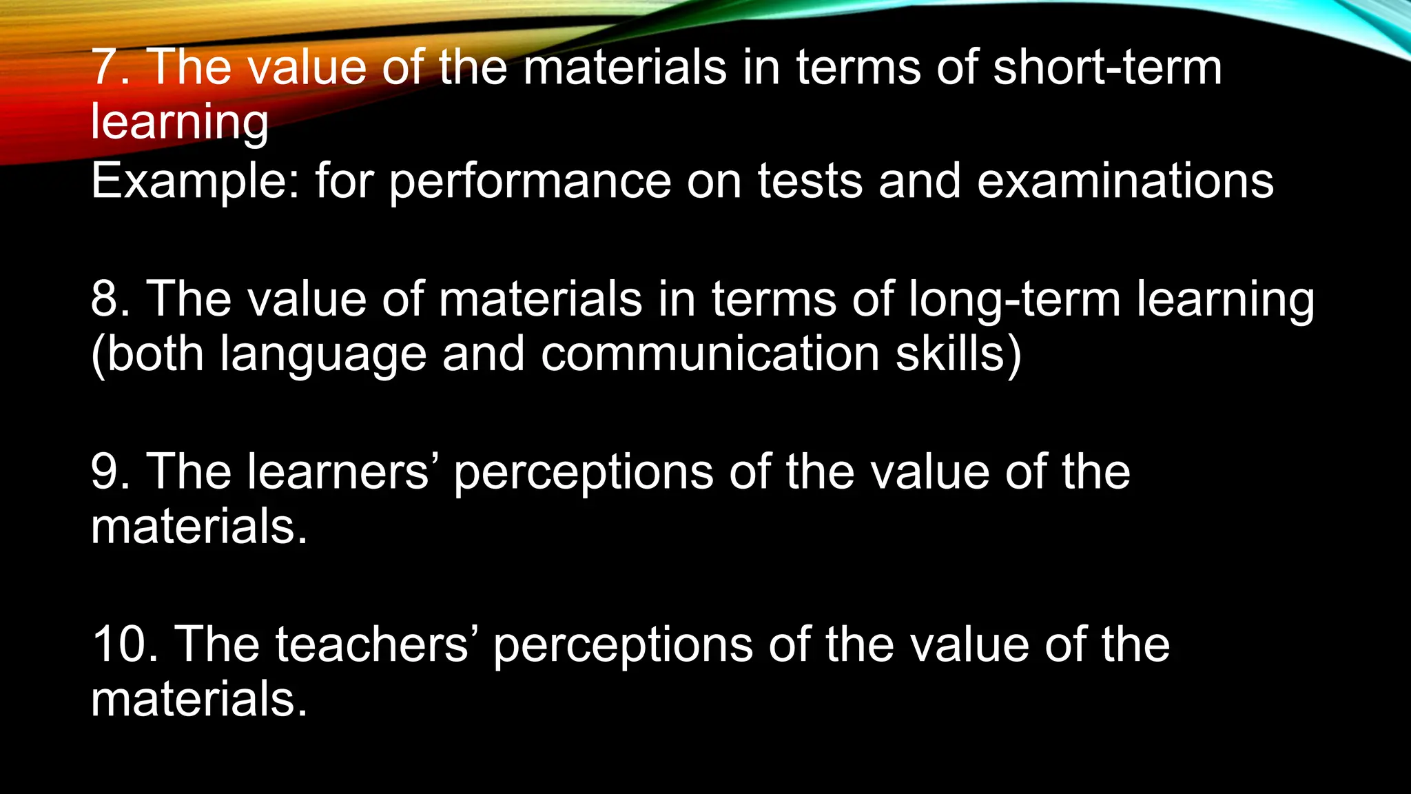7. The value of the materials in terms of short-term
learning
Example: for performance on tests and examinations
8. The value of materials in terms of long-term learning
(both language and communication skills)
9. The learners’ perceptions of the value of the
materials.
10. The teachers’ perceptions of the value of the
materials.
 