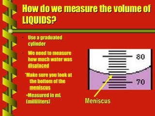 How do we measure the volume of LIQUIDS? Use a graduated cylinder *Make sure you look at the bottom of the  meniscus We need to measure how much water was  displaced Measured in mL (milliliters) Meniscus 