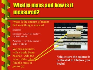 What is mass and how is it measured? Mass is the amount of matter that something is made of.  Example:  Elephant = A LOT of matter = LARGE MASS Paperclip = very little matter = SMALL MASS   *Make sure the balance is calibrated to 0 before you begin! We measure mass with a triple beam balance.  Add the value of the  riders  to find the mass in grams (g) 