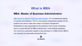 What is MBA
MBA: Master of Business Administration
MBA stands for Master of Business Administration. It is a postgraduate degree
in business administration. This is a very popular postgraduate program for the
students who want to make their career in business management.
Globalisation is also responsible for the popularity of this course. Nowadays
there is a great demand for MBA professionals in multi-national companies.
You must have a graduation degree to take admission in a MBA course. MBA is
very important for personality development also.
by Rachit
 