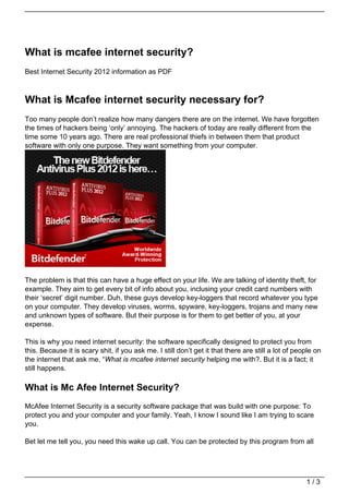 What is mcafee internet security?
Best Internet Security 2012 information as PDF



What is Mcafee internet security necessary for?
Too many people don’t realize how many dangers there are on the internet. We have forgotten
the times of hackers being ‘only’ annoying. The hackers of today are really different from the
time some 10 years ago. There are real professional thiefs in between them that product
software with only one purpose. They want something from your computer.




The problem is that this can have a huge effect on your life. We are talking of identity theft, for
example. They aim to get every bit of info about you, inclusing your credit card numbers with
their ‘secret’ digit number. Duh, these guys develop key-loggers that record whatever you type
on your computer. They develop viruses, worms, spyware, key-loggers, trojans and many new
and unknown types of software. But their purpose is for them to get better of you, at your
expense.

This is why you need internet security: the software specifically designed to protect you from
this. Because it is scary shit, if you ask me. I still don’t get it that there are still a lot of people on
the internet that ask me, “What is mcafee internet security helping me with?. But it is a fact; it
still happens.

What is Mc Afee Internet Security?
McAfee Internet Security is a security software package that was build with one purpose: To
protect you and your computer and your family. Yeah, I know I sound like I am trying to scare
you.

Bet let me tell you, you need this wake up call. You can be protected by this program from all




                                                                                                     1/3
 