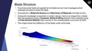 10
 If we know what loads are applied to the blade we can now investigate which
materials are best to resist the loads
 Coursework in Materials Science and Mechanics of Materials will help us here
 Computer knowledge is essential in modern design; here is an image from a blade
that was designed using a Computer Aided Drafting program then analyzed using
a Finite Element Method, both courses in the undergraduate curriculum at ODU
 The image shows the deflection of the blade under wind loads
Blade Structure
 