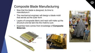 11
 Now that the blade is designed, its time to
manufacture it
 The mechanical engineer will design a blade mold
that serves as the outer form
 Layers of composite fabric and resin will make up the
structure and be laid into the mold to cure
 Expertise here comes from knowledge of Composite
Materials
Composite Blade Manufacturing
 
