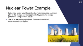 Nuclear Power Example
 In the next slides we will examine the role mechanical engineers
play in the design, and management of systems for energy
generation using nuclear power
 Text in BOLD identifies relevant coursework from the
undergraduate curriculum
 