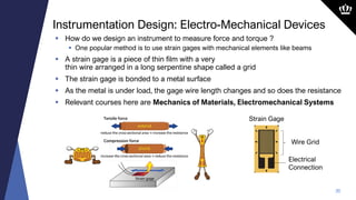 20
 How do we design an instrument to measure force and torque ?
 One popular method is to use strain gages with mechanical elements like beams
 A strain gage is a piece of thin film with a very
thin wire arranged in a long serpentine shape called a grid
 The strain gage is bonded to a metal surface
 As the metal is under load, the gage wire length changes and so does the resistance
 Relevant courses here are Mechanics of Materials, Electromechanical Systems
Instrumentation Design: Electro-Mechanical Devices
Strain Gage
Electrical
Connection
Wire Grid
 
