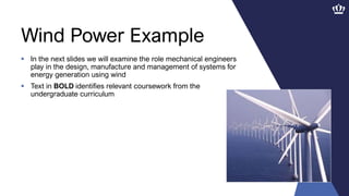 Wind Power Example
 In the next slides we will examine the role mechanical engineers
play in the design, manufacture and management of systems for
energy generation using wind
 Text in BOLD identifies relevant coursework from the
undergraduate curriculum
 