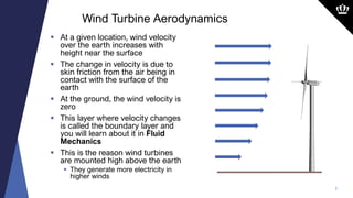 7
 At a given location, wind velocity
over the earth increases with
height near the surface
 The change in velocity is due to
skin friction from the air being in
contact with the surface of the
earth
 At the ground, the wind velocity is
zero
 This layer where velocity changes
is called the boundary layer and
you will learn about it in Fluid
Mechanics
 This is the reason wind turbines
are mounted high above the earth
 They generate more electricity in
higher winds
Wind Turbine Aerodynamics
 