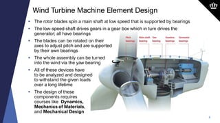 8
 The rotor blades spin a main shaft at low speed that is supported by bearings
 The low-speed shaft drives gears in a gear box which in turn drives the
generator; all have bearings
 The blades can be rotated on their
axes to adjust pitch and are supported
by their own bearings
 The whole assembly can be turned
into the wind via the yaw bearing
 All of these devices have
to be analyzed and designed
to withstand the given loads
over a long lifetime
 The design of these
components requires
courses like Dynamics,
Mechanics of Materials,
and Mechanical Design
Wind Turbine Machine Element Design
 