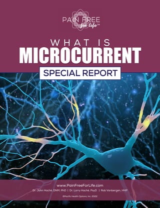 P | 1
What is Microcurrent? A Special Report
MICROCURRENT
W H A T I S
MICROCURRENT
www.PainFreeForLife.com
Dr. John Hachè, DNM, PhD | Dr. Lorry Hachè, PsyD | Rob Vanbergen, HHP
©Pacific Health Options, Inc. 2022
SPECIAL REPORT
SPECIAL REPORT
 