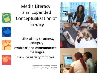 Media Literacy  is an Expanded Conceptualization of Literacy … the ability to  access,   analyze,  evaluate  and  communicate  messages  in a wide variety of forms. --Aspen Institute Leadership Forum on  Media Literacy, Washington DC (1993) 