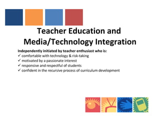 Teacher Education and  Media/Technology Integration   Independently initiated by teacher enthusiast who is: comfortable with technology & risk-taking motivated by a passionate interest  responsive and respectful of students confident in the recursive process of curriculum development 