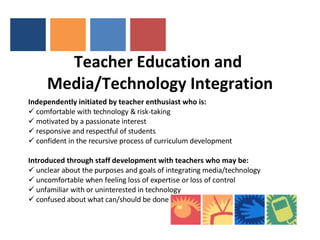 Teacher Education and  Media/Technology Integration   Independently initiated by teacher enthusiast who is: comfortable with technology & risk-taking motivated by a passionate interest  responsive and respectful of students confident in the recursive process of curriculum development Introduced through staff development with teachers who may be: unclear about the purposes and goals of integrating media/technology uncomfortable when feeling loss of expertise or loss of control unfamiliar with or uninterested in technology confused about what can/should be done 
