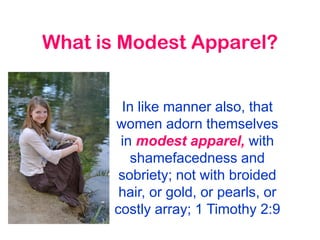 What is Modest Apparel?
In like manner also, that
women adorn themselves
in modest apparel, with
shamefacedness and
sobriety; not with broided
hair, or gold, or pearls, or
costly array; 1 Timothy 2:9
 