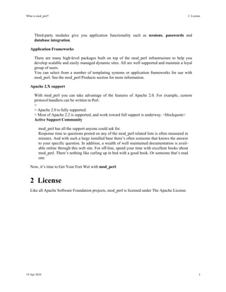 What is mod_perl?                                                                                  2License




      Third-party modules give you application functionality such as sessions, passwords and
      database integration.

   Application Frameworks

      There are many high-level packages built on top of the mod_perl infrastructure to help you
      develop scalable and easily managed dynamic sites. All are well supported and maintain a loyal
      group of users.
      You can select from a number of templating systems or application frameworks for use with
      mod_perl. See the mod_perl Products section for more information.

   Apache 2.X support

      With mod_perl you can take advantage of the features of Apache 2.0. For example, custom
      protocol handlers can be written in Perl.
      >
      > Apache 2.0 is fully supported.
      > Most of Apache 2.2 is supported, and work toward full support is underway. <blockquote>
      Active Support Community

         mod_perl has all the support anyone could ask for.
         Response time to questions posted on any of the mod_perl related lists is often measured in
         minutes. And with such a large installed base there’s often someone that knows the answer
         to your specific question. In addition, a wealth of well maintained documentation is avail-
         able online through this web site. For off-line, spend your time with excellent books about
         mod_perl. There’s nothing like curling up in bed with a good book. Or someone that’s read
         one.

   Now, it’s time to Get Your Feet Wet with mod_perl.


   2License
   Like all Apache Software Foundation projects, mod_perl is licensed under The Apache License.




19 Apr 2010                                                                                                   3
 