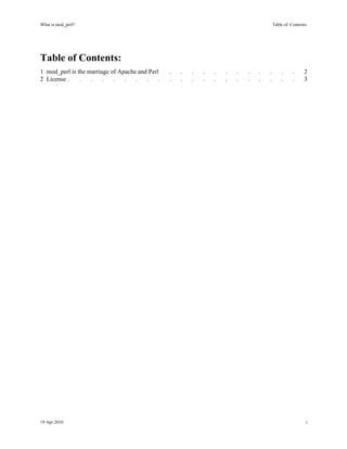 What is mod_perl?                                                                        Table of Contents:




Table of Contents:
1 mod_perl is the marriage of Apache and Perl    .   .   .   .   .   .   .   .   .   .       .     .     2
2 License .    .   .    .   .   .   .   .    .   .   .   .   .   .   .   .   .   .   .       .     .     3




19 Apr 2010                                                                                               i
 
