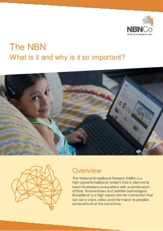 The NBN
What is it and why is it so important?
Overview
The National Broadband Network (NBN) is a
high-speed broadband network that is planned to
reach Australians everywhere with a combination
of fibre, fixed wireless and satellite technologies.
Broadband is a high speed internet connection that
can carry voice, video and information to people’s
computers all at the same time.
 