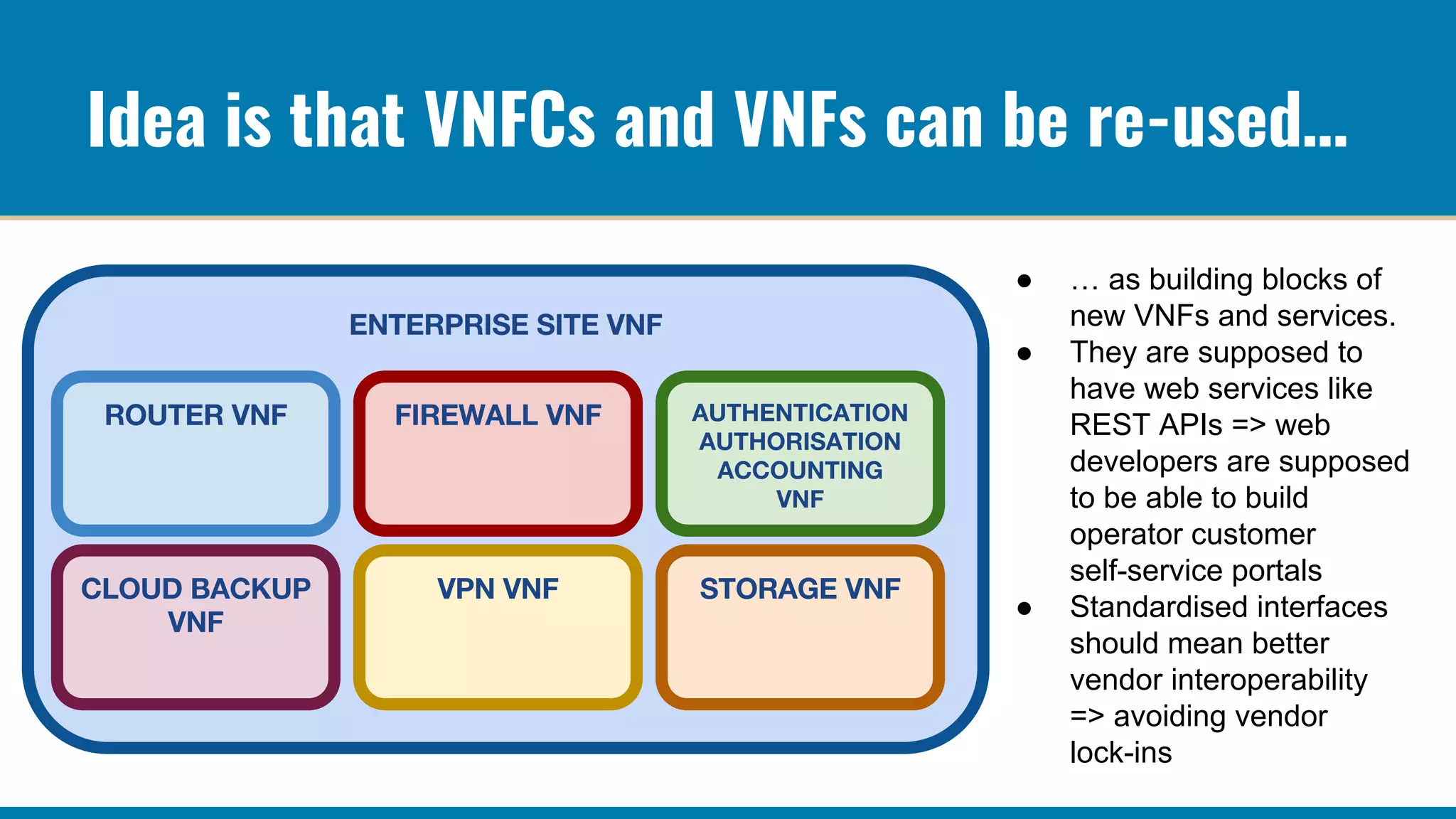 Idea is that VNFCs and VNFs can be re-used…
● … as building blocks of
new VNFs and services.
● They are supposed to
have web services like
REST APIs => web
developers are supposed
to be able to build
operator customer
self-service portals
● Standardised interfaces
should mean better
vendor interoperability
=> avoiding vendor
lock-ins
 
