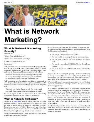 April 29th, 2012                                                                                           Published by: 4freedom




What is Network
Marketing?
                                                                 You realize you will never get rich working for someone else.
What is Network Marketing                                        You also know there are huge lifestyle benefits associated with
Exactly?                                                         building a success business:
April 29th, 2012
                                                                    • You can pick the people you work with.
What is Network Marketing?
                                                                    • You can work from home part-time in your spare time.
What is network marketing, exactly?
                                                                    • You can pick the hours you work and how much you
It depends on who you talk to.                                        work.
I’m serious!                                                        • You can give yourself an IMMEDIATE raise through tax
Talk to someone who joined a network marketing opportunity,           savings.
learned the ropes, took action and went on to build a wildly        • You have the chance to literally set yourself financially
successful business that pays them a solid six-figure, even           free.
multiple six-figure annual business and they will tell you:
                                                                 So you decide to investigate joining a network marketing
  “Network marketing is the greatest opportunity in the
                                                                 company because of the low cost of entry and all the training
  history of mankind for the average person without a
                                                                 and support you get. But what are you really getting yourself
  lot of money to invest to become financially free.”
                                                                 into? What is network marketing, exactly? Here’s the deal…
Talk to someone who has joined a few different opportunities
                                                                 When you join a network marketing company you are “signing
over the years but who never really got in and “did the work”
                                                                 up” to represent that company’s product and services and
required to build a business and they might say something like
                                                                 business opportunity.
this:
                                                                 You “sign up” by making a small investment (usually $500
  “Network marketing doesn’t work. The only people
                                                                 to $1,500) and by completing an Independent Distributor
  who make big money are the people who get in early.”
                                                                 agreement. You are not being hired by the company as
So who is right? And if you think about it, neither really       an employee but, rather, you are volunteering to represent
answers the question: “What is network marketing?”               the company as an independent contractor, business owner,
                                                                 dealer, representative or consultant. You are awarded a
What is Network Marketing?                                       commission based upon the volume of product sold through
According to Wikipedia, network marketing is way of doing        your own sales efforts as well as that of their downline
business in which a sales force earns a commmission not only     organization.
for sales of products and services they personally generate,     In other words, to make money you need to personally sell
but also for the sales of others they recruit and bring into     stuff AND teach your team to sell stuff because you earn
the business, which creates a downline of distributors and a     commissions on the AMOUNT of product that moves through
hierarchy of multiple leveraged levels of compensation.          your new business.
Whew. What a mouthful. Let’s break that down into something
that makes more sense, shall we?

                                                                                                                               1
 