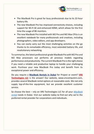 The MacBook Pro is great for busy professionals due to its 22-hour
battery life.
 The new MacBook Pro has improved connectivity choices, including
support for Wi-Fi 6E and enhanced HDMI, which allows for the first
time the usage of 8K monitors.
 The new MacBook Pro installed with M2 Pro and M2 Max CPUs is an
excellent notebook for many professionals and creatives, including
photographers, video editors, and app developers.
 You can easily carry out the most challenging activities on the go
thanks to its remarkable efficiency, most extended battery life, and
revolutionary networking.
To summarise, the latest professional-grade MacBook Pro with M2 Pro and
M2 Max processors out performs all previous models regarding
performance and productivity. The current MacBook Pro is the right choice
if you need a reliable and productive laptop to handle your challenging
work. Purchase your new MacBook Pro today and benefit from its
exceptional power and efficiency.
Do you require a MacBook Rentals in Dubai for Project or event? VRS
Technologies LLC is the answer! Our website, www.vrscomputers.com,
provides several MacBook rental options at reasonable costs. We not only
supply top-of-the-line equipment, but we provide excellent customer
service.
So choose the best – rely on VRS Technologies LLC for all your MacBook
rental needs in Dubai. Visit our website today to find out why we’re the
preferred rental provider for corporations and individuals.
 