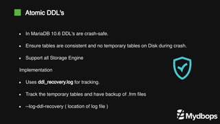 Atomic DDL's
Implementation
In MariaDB 10.6 DDL's are crash-safe.
Ensure tables are consistent and no temporary tables on Disk during crash.
Support all Storage Engine
Uses ddl_recovery.log for tracking.
Track the temporary tables and have backup of .frm files
--log-ddl-recovery ( location of log file )
 