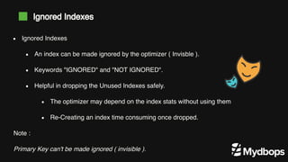 Note :
Primary Key can't be made ignored ( invisible ).
Ignored Indexes
An index can be made ignored by the optimizer ( Invisble ).
Keywords "IGNORED" and "NOT IGNORED".
Helpful in dropping the Unused Indexes safely.
The optimizer may depend on the index stats without using them
Re-Creating an index time consuming once dropped.
Ignored Indexes
 