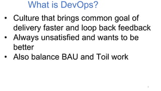 • Culture that brings common goal of
delivery faster and loop back feedback
• Always unsatisfied and wants to be
better
• Also balance BAU and Toil work
What is DevOps?
4
 