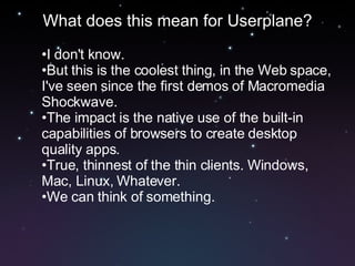 What does this mean for Userplane? I don't know. But this is the coolest thing, in the Web space, I've seen since the first demos of Macromedia Shockwave. The impact is the native use of the built-in capabilities of browsers to create desktop quality apps. True, thinnest of the thin clients. Windows, Mac, Linux, Whatever. We can think of something. 