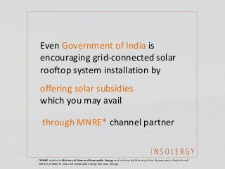 Even Government of India is
encouraging grid-connected solar
rooftop system installation by
offering solar subsidies
which you may avail
through MNRE* channel partner
*MNRE stands for Ministry of New and Renewable Energy and is the nodal Ministry of the Government of India for all
matters related to new and renewable energy like solar energy.
 