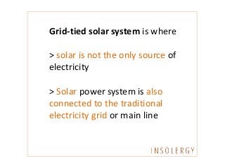 Grid-tied solar system is where
> solar is not the only source of
electricity
> Solar power system is also
connected to the traditional
electricity grid or main line
 