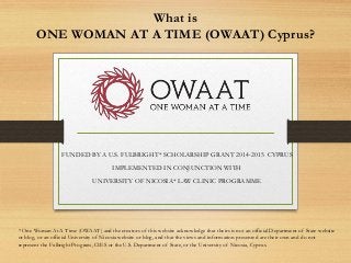 What is
ONE WOMAN AT A TIME (OWAAT) Cyprus?
FUNDED BY A U.S. FULBRIGHT* SCHOLARSHIP GRANT 2014-2015 CYPRUS
IMPLEMENTED IN CONJUNCTION WITH
UNIVERSITY OF NICOSIA* LAW CLINIC PROGRAMME
* One Woman At A Time (OWAAT) and the creators of this website acknowledge that theirs is not an official Department of State website
or blog, or an official University of Nicosia website or blog, and that the views and information presented are their own and do not
represent the Fulbright Program, CIES or the U.S. Department of State, or the University of Nicosia, Cyprus.
 