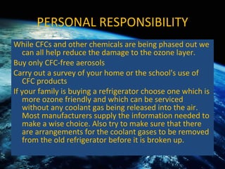 PERSONAL RESPONSIBILITY While CFCs and other chemicals are being phased out we can all help reduce the damage to the ozone layer. Buy only CFC-free aerosols  Carry out a survey of your home or the school's use of CFC products  If your family is buying a refrigerator choose one which is more ozone friendly and which can be serviced without any coolant gas being released into the air. Most manufacturers supply the information needed to make a wise choice. Also try to make sure that there are arrangements for the coolant gases to be removed from the old refrigerator before it is broken up.  